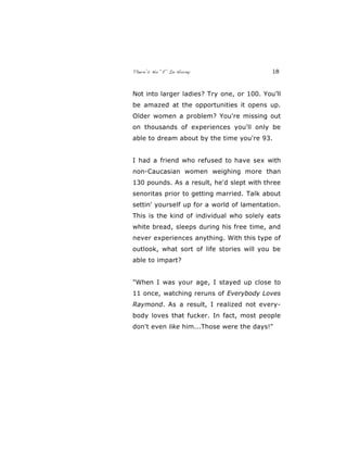 There’s No “E” In Horny 18
Not into larger ladies? Try one, or 100. You’ll
be amazed at the opportunities it opens up.
Older women a problem? You're missing out
on thousands of experiences you'll only be
able to dream about by the time you're 93.
I had a friend who refused to have sex with
non-Caucasian women weighing more than
130 pounds. As a result, he'd slept with three
senoritas prior to getting married. Talk about
settin' yourself up for a world of lamentation.
This is the kind of individual who solely eats
white bread, sleeps during his free time, and
never experiences anything. With this type of
outlook, what sort of life stories will you be
able to impart?
"When I was your age, I stayed up close to
11 once, watching reruns of Everybody Loves
Raymond. As a result, I realized not every-
body loves that fucker. In fact, most people
don't even like him...Those were the days!"
 