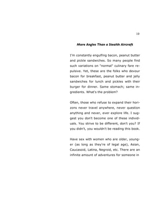 19
More Angles Than a Stealth Aircraft
I’m constantly engulfing bacon, peanut butter
and pickle sandwiches. So many people find
such variations on "normal" culinary fare re-
pulsive. Yet, these are the folks who devour
bacon for breakfast, peanut butter and jelly
sandwiches for lunch and pickles with their
burger for dinner. Same stomach; same in-
gredients. What's the problem?
Often, those who refuse to expand their hori-
zons never travel anywhere, never question
anything and never, ever explore life. I sug-
gest you don't become one of these individ-
uals. You strive to be different, don't you? If
you didn't, you wouldn't be reading this book.
Have sex with women who are older, young-
er (as long as they're of legal age), Asian,
Caucasoid, Latina, Negroid, etc. There are an
infinite amount of adventures for someone in
 