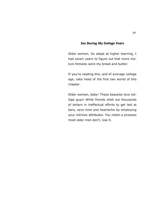 27
Sex During My College Years
Older women. So adept at higher learning, I
had seven years to figure out that more ma-
ture females were my bread and butter.
If you're reading this, and of average college
age, take heed of the first two words of this
chapter.
Older women, baby! These beauties love col-
lege guys! While friends shell out thousands
of dollars in ineffectual efforts to get laid at
bars, save time and heartache by employing
your intrinsic attributes. You retain a prowess
most older men don't. Use it.
 