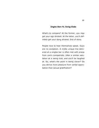 29
Singles Bars Vs. Swing Clubs
What's to compare? At the former, you may
get your ego stroked. At the latter, you'll def-
initely get your dong stroked. End of story.
People love to hear themselves speak. Guys
are no exception. A mildly unique line deliv-
ered at a singles bar is often met with praise
from one's compatriots. Utter a similar salu-
tation at a swing club, and you'll be laughed
at. So, what's the point in being clever? Do
you derive more pleasure from verbal appro-
bation than sexual gratification?
 