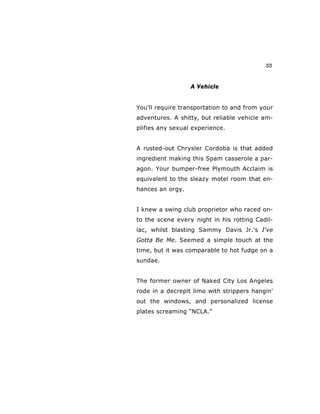 33
A Vehicle
You’ll require transportation to and from your
adventures. A shitty, but reliable vehicle am-
plifies any sexual experience.
A rusted-out Chrysler Cordoba is that added
ingredient making this Spam casserole a par-
agon. Your bumper-free Plymouth Acclaim is
equivalent to the sleazy motel room that en-
hances an orgy.
I knew a swing club proprietor who raced on-
to the scene every night in his rotting Cadil-
lac, whilst blasting Sammy Davis Jr.'s I've
Gotta Be Me. Seemed a simple touch at the
time, but it was comparable to hot fudge on a
sundae.
The former owner of Naked City Los Angeles
rode in a decrepit limo with strippers hangin'
out the windows, and personalized license
plates screaming "NCLA."
 
