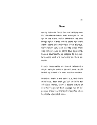 35
Photos
During my initial forays into the swinging are-
na, the Internet wasn't even a whisper on the
lips of the public. Digital cameras? The only
things digital in that archaic Stone Age were
alarm clocks and microwave oven displays.
We're talkin' VCRs and cassette tapes. Ozzy
was still perceived as some dove-devouring,
Satanic psychopath, as opposed to the pab-
lum-eating shell of a marketing ploy he's be-
come.
Even in those prehistoric times it behooved a
single, swingin' dude to possess what would
be the equivalent of a head shot for an actor.
Polaroids, man! In the early ‘90s, they were
imperative. Back then you got 10 shots for
10 bucks. Hence, takin' a decent picture of
your huevos and all-beef sausage was an ex-
pensive endeavor, financially magnified when
heroically attempted alone.
 