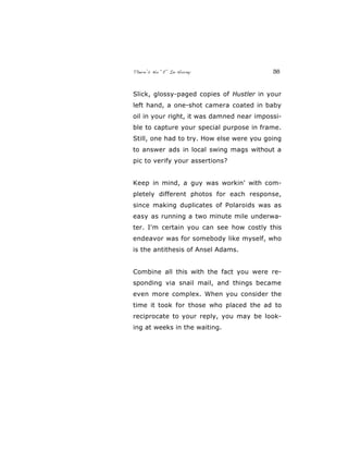 There’s No “E” In Horny 36
Slick, glossy-paged copies of Hustler in your
left hand, a one-shot camera coated in baby
oil in your right, it was damned near impossi-
ble to capture your special purpose in frame.
Still, one had to try. How else were you going
to answer ads in local swing mags without a
pic to verify your assertions?
Keep in mind, a guy was workin' with com-
pletely different photos for each response,
since making duplicates of Polaroids was as
easy as running a two minute mile underwa-
ter. I'm certain you can see how costly this
endeavor was for somebody like myself, who
is the antithesis of Ansel Adams.
Combine all this with the fact you were re-
sponding via snail mail, and things became
even more complex. When you consider the
time it took for those who placed the ad to
reciprocate to your reply, you may be look-
ing at weeks in the waiting.
 