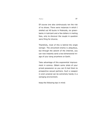 Photos 37
Of course one also continuously ran the risk
of no shows. There were instances in which I
shelled out 40 bucks in Polaroids, six green-
backs in lubricant and a few dollars in mailing
fees, only to discover the couple in question
were filing for divorce.
Thankfully, most of this is behind the single
swinger. The annulment drama is ubiquitous,
but through the advent of the Internet, you
can now instantly send a two-dimensional im-
age of your dong anywhere on Earth.
Take advantage of this exponential improve-
ment in science. Obtain some shots of your
prized possession so you can E-mail them to
prospective sexual partners. Such a weapon
in one's arsenal can be extremely handy in a
swinging environment.
Keep the following tips in mind:
 