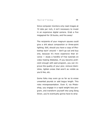 There’s No “E” In Horny 38
Since computer monitors only read images at
72 dots per inch, it isn't necessary to invest
in an expensive digital camera. Grab a five
megapixel for 30 bucks, and fire away!
The recipients of your magnum opuses could
give a shit about composition or three-point
lighting. Still, should you have a copy of Pho-
toshop layin' around — don’t go out and buy
one, because it's more expensive than di-
vorce — study a handful of free tutorials on
video hosting Websites. If you become profi-
cient enough with said program, you can im-
prove the quality of your pics: remove blem-
ishes, lighten areas that aren't as visible as
you'd like, etc.
Some folks may even go so far as to erase
unwanted pounds or add bogus length. This
risks misrepresentation. Even if, via Photo-
shop, you engage in a rapid weight loss pro-
gram, and transform yourself into Long Dong
Silver, you're eventually gonna have to strip
 