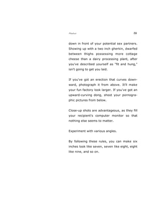 Photos 39
down in front of your potential sex partners.
Showing up with a two inch gherkin, dwarfed
between thighs possessing more cottage
cheese than a dairy processing plant, after
you've described yourself as "fit and hung,"
isn't going to get you laid.
If you've got an erection that curves down-
ward, photograph it from above. It'll make
your fun factory look larger. If you've got an
upward-curving dong, shoot your pornogra-
phic pictures from below.
Close-up shots are advantageous, as they fill
your recipient's computer monitor so that
nothing else seems to matter.
Experiment with various angles.
By following these rules, you can make six
inches look like seven, seven like eight, eight
like nine, and so on.
 