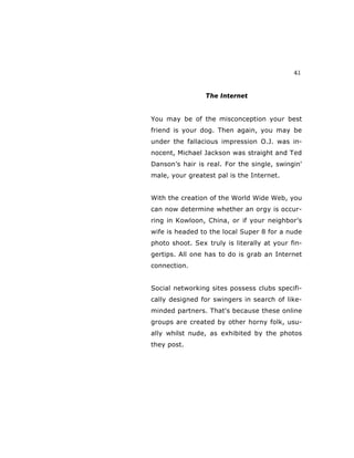 41
The Internet
You may be of the misconception your best
friend is your dog. Then again, you may be
under the fallacious impression O.J. was in-
nocent, Michael Jackson was straight and Ted
Danson’s hair is real. For the single, swingin'
male, your greatest pal is the Internet.
With the creation of the World Wide Web, you
can now determine whether an orgy is occur-
ring in Kowloon, China, or if your neighbor’s
wife is headed to the local Super 8 for a nude
photo shoot. Sex truly is literally at your fin-
gertips. All one has to do is grab an Internet
connection.
Social networking sites possess clubs specifi-
cally designed for swingers in search of like-
minded partners. That's because these online
groups are created by other horny folk, usu-
ally whilst nude, as exhibited by the photos
they post.
 