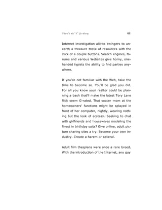 There’s No “E” In Horny 42
Internet investigation allows swingers to un-
earth a treasure trove of resources with the
click of a couple buttons. Search engines, fo-
rums and various Websites give horny, one-
handed typists the ability to find parties any-
where.
If you're not familiar with the Web, take the
time to become so. You'll be glad you did.
For all you know your realtor could be plan-
ning a bash that'll make the latest Tory Lane
flick seem G-rated. That soccer mom at the
homeowners' functions might be splayed in
front of her computer, nightly, wearing noth-
ing but the look of ecstasy. Seeking to chat
with girlfriends and housewives modeling the
finest in birthday suits? Give online, adult pic-
ture sharing sites a try. Become your own in-
dustry. Create a harem or several.
Adult film thespians were once a rare breed.
With the introduction of the Internet, any guy
 