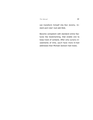 The Internet 43
can transform himself into Ron Jeremy. In-
stant porn star! Just add Web.
Become competent with standard online fea-
tures like bookmarking, that enable one to
keep track of contacts. After only cursory in-
vestments of time, you'll have more E-mail
addresses than Michael Jackson had noses.
 