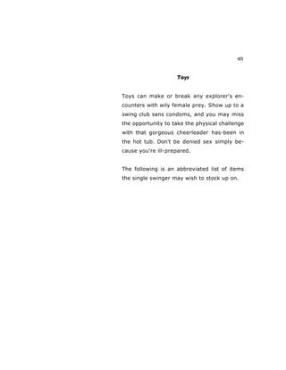 45
Toys
Toys can make or break any explorer's en-
counters with wily female prey. Show up to a
swing club sans condoms, and you may miss
the opportunity to take the physical challenge
with that gorgeous cheerleader has-been in
the hot tub. Don't be denied sex simply be-
cause you're ill-prepared.
The following is an abbreviated list of items
the single swinger may wish to stock up on.
 