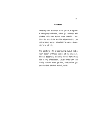 49
Condoms
Twelve packs are cool, but if you're a regular
at swinging functions, you'll go through 'em
quicker than Joan Rivers does facelifts. Con-
doms in sex clubs are like cigarettes in the
mainstream world: somebody’s always bum-
min’ one off ya'.
The last time I hit a local swing club, I had a
fresh dozen of these babies at my disposal.
When I departed, the only rubber remaining
was in my checkbook. Couple that with the
reality I didn’t even get laid, and you’ve got
yourself one smooth mover, baby!
 