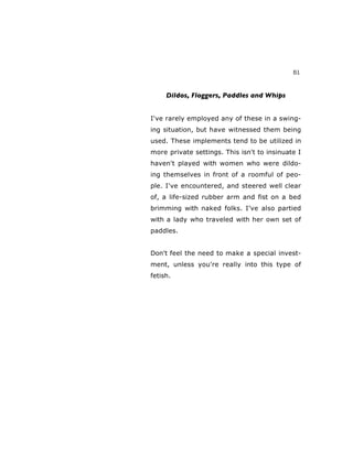51
Dildos, Floggers, Paddles and Whips
I've rarely employed any of these in a swing-
ing situation, but have witnessed them being
used. These implements tend to be utilized in
more private settings. This isn't to insinuate I
haven't played with women who were dildo-
ing themselves in front of a roomful of peo-
ple. I've encountered, and steered well clear
of, a life-sized rubber arm and fist on a bed
brimming with naked folks. I’ve also partied
with a lady who traveled with her own set of
paddles.
Don't feel the need to make a special invest-
ment, unless you're really into this type of
fetish.
 