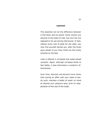 53
Lubricant
This essential can be the difference between
a first down and six points. Some women are
adverse to the taste of lube, but very few are
opposed to its use during intercourse. In fact,
without some sort of glide for the slide, you
may find yourself denied sex, after the three
guys ahead of you have dried out the lovely
senorita on the bed.
Lube is offered in oil-based and water-based
varieties. Again, although oil-based tends to
feel better, it also diminishes a condom's ef-
fectiveness.
Over time, lubricant will become more sticky
than having an affair with your sister-in-law.
As such, maintain a bottle of water on hand
to cleanse your pleasure pole, prior to reap-
plication of this tool of the trade.
 