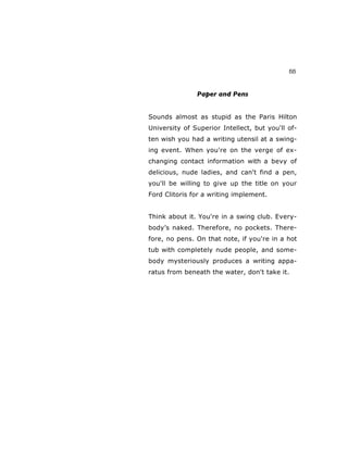 55
Paper and Pens
Sounds almost as stupid as the Paris Hilton
University of Superior Intellect, but you'll of-
ten wish you had a writing utensil at a swing-
ing event. When you're on the verge of ex-
changing contact information with a bevy of
delicious, nude ladies, and can't find a pen,
you'll be willing to give up the title on your
Ford Clitoris for a writing implement.
Think about it. You're in a swing club. Every-
body’s naked. Therefore, no pockets. There-
fore, no pens. On that note, if you're in a hot
tub with completely nude people, and some-
body mysteriously produces a writing appa-
ratus from beneath the water, don't take it.
 