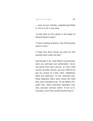 There’s No “E” In Horny 58
— room at your friendly, neighborhood Motel
6. You're in for a rare treat.
"Is that stain on the carpet in the shape of
Richard Nixon's head?!"
"I have a feeling whatever I ate off the pillow
wasn't a mint."
"I hope they don’t charge me extra for this
severed hand under the bed.”
And through it all, most Motel 6 accommoda-
tions are well-kept and comfortable. You're
not gonna find room service, or even maid
service at these venues, but your $29.95 will
get you access to a bed, chair, nightstand,
table and television. To the untrained eye,
these disparate items seem solely like what
they were intended to be. To the Motel 6 fre-
quent flier, these amenities represent your
own, personal workout center. If one is re-
sourceful, you'll find yourself performing tri-
 