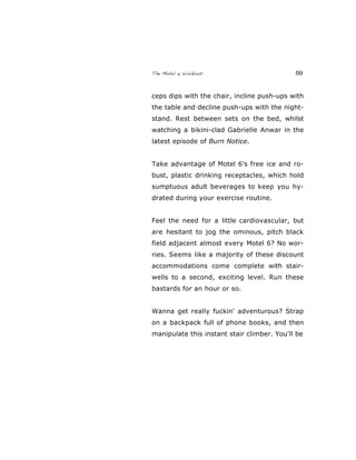 The Motel 6 Workout 59
ceps dips with the chair, incline push-ups with
the table and decline push-ups with the night-
stand. Rest between sets on the bed, whilst
watching a bikini-clad Gabrielle Anwar in the
latest episode of Burn Notice.
Take advantage of Motel 6's free ice and ro-
bust, plastic drinking receptacles, which hold
sumptuous adult beverages to keep you hy-
drated during your exercise routine.
Feel the need for a little cardiovascular, but
are hesitant to jog the ominous, pitch black
field adjacent almost every Motel 6? No wor-
ries. Seems like a majority of these discount
accommodations come complete with stair-
wells to a second, exciting level. Run these
bastards for an hour or so.
Wanna get really fuckin' adventurous? Strap
on a backpack full of phone books, and then
manipulate this instant stair climber. You'll be
 