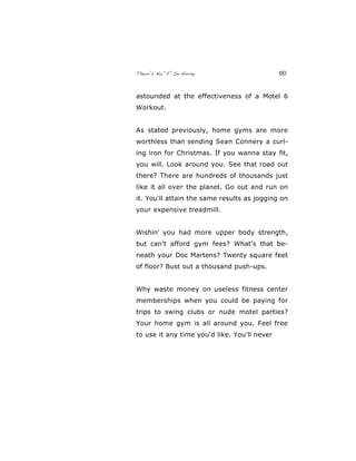 There’s No “E” In Horny 60
astounded at the effectiveness of a Motel 6
Workout.
As stated previously, home gyms are more
worthless than sending Sean Connery a curl-
ing iron for Christmas. If you wanna stay fit,
you will. Look around you. See that road out
there? There are hundreds of thousands just
like it all over the planet. Go out and run on
it. You'll attain the same results as jogging on
your expensive treadmill.
Wishin' you had more upper body strength,
but can't afford gym fees? What's that be-
neath your Doc Martens? Twenty square feet
of floor? Bust out a thousand push-ups.
Why waste money on useless fitness center
memberships when you could be paying for
trips to swing clubs or nude motel parties?
Your home gym is all around you. Feel free
to use it any time you'd like. You'll never
 