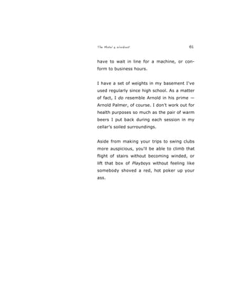 The Motel 6 Workout 61
have to wait in line for a machine, or con-
form to business hours.
I have a set of weights in my basement I've
used regularly since high school. As a matter
of fact, I do resemble Arnold in his prime —
Arnold Palmer, of course. I don’t work out for
health purposes so much as the pair of warm
beers I put back during each session in my
cellar’s soiled surroundings.
Aside from making your trips to swing clubs
more auspicious, you'll be able to climb that
flight of stairs without becoming winded, or
lift that box of Playboys without feeling like
somebody shoved a red, hot poker up your
ass.
 