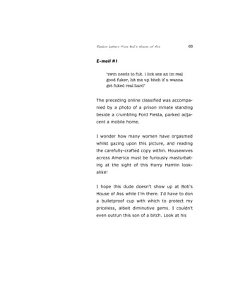 Random Letters From Bob’s House of Ass 65
E-mail #1
"swm needs to fuk. i lick sex an im real
good fuker, hit me up bitch if u wanna
get fuked real hard"
The preceding online classified was accompa-
nied by a photo of a prison inmate standing
beside a crumbling Ford Fiesta, parked adja-
cent a mobile home.
I wonder how many women have orgasmed
whilst gazing upon this picture, and reading
the carefully-crafted copy within. Housewives
across America must be furiously masturbat-
ing at the sight of this Harry Hamlin look-
alike!
I hope this dude doesn't show up at Bob's
House of Ass while I'm there. I'd have to don
a bulletproof cup with which to protect my
priceless, albeit diminutive gems. I couldn't
even outrun this son of a bitch. Look at his
 