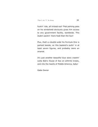 There’s No “E” In Horny 66
fuckin' ride, all tricked-out! That parking pass
on his windshield obviously gives him access
to any government facility, worldwide. This
dude's packin' more heat than the Sun!
Plus, that's a double-wide his Formula One is
parked beside, so this bastard's pullin' in at
least seven figures, and probably owns an
arsenal.
It's just another beautiful love story crawlin'
outta Bob's House of Ass on arthritic knees,
and into the hearts of Middle America, baby!
Gabe Owner
 