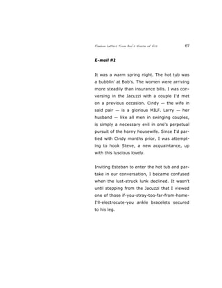 Random Letters From Bob’s House of Ass 67
E-mail #2
It was a warm spring night. The hot tub was
a bubblin' at Bob's. The women were arriving
more steadily than insurance bills. I was con-
versing in the Jacuzzi with a couple I'd met
on a previous occasion. Cindy — the wife in
said pair — is a glorious MILF. Larry — her
husband — like all men in swinging couples,
is simply a necessary evil in one's perpetual
pursuit of the horny housewife. Since I'd par-
tied with Cindy months prior, I was attempt-
ing to hook Steve, a new acquaintance, up
with this luscious lovely.
Inviting Esteban to enter the hot tub and par-
take in our conversation, I became confused
when the lust-struck lunk declined. It wasn't
until stepping from the Jacuzzi that I viewed
one of those if-you-stray-too-far-from-home-
I'll-electrocute-you ankle bracelets secured
to his leg.
 