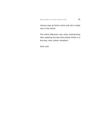 Random Letters From Bob’s House of Ass 69
merous stay-at-home moms and not a single
care in the world!
The entire afternoon was more mesmerizing
than watching the late Anna Nicole Smith in a
bra-less, slow motion marathon.
Evan Less
 