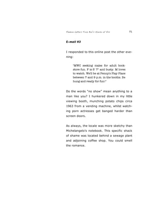 Random Letters From Bob’s House of Ass 71
E-mail #3
I responded to this online post the other eve-
ning:
"MWC seeking males for adult book-
store fun. F is 5' 7" and busty. M loves
to watch. We'll be at Penny's Play Place
between 7 and 9 p.m. in the booths. Be
hung and ready for fun!"
Do the words “no show” mean anything to a
man like you? I hunkered down in my little
viewing booth, munching potato chips circa
1963 from a vending machine, whilst watch-
ing porn actresses get banged harder than
screen doors.
As always, the locale was more sketchy than
Michelangelo’s notebook. This specific shack
of shame was located behind a sewage plant
and adjoining coffee shop. You could smell
the romance.
 