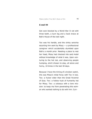 Random Letters From Bob’s House of Ass 73
E-mail #4
Got cock blocked by a World War II vet with
three teeth, a bum leg and a back brace at
Bob's House of Ass last night.
Tex was his handle, and the slinky senorita
escorting him went by Missy — a professional
caregiver who’d accidentally stumbled upon
Bob's a month prior. Needing a place to rest
her head, Missy had checked into said motel
without knowledge of what it was. Upon ven-
turing to the hot tub, and observing people
humping, she’d chosen to stay, all alone and
horny, 10 times in the last 30 days.
Because I have the timing of a broken watch,
this was Missy’s initial foray with Tex in tow.
Tex: a fucker older than the Great Pyramid
of Giza. Tex: a hollow husk of humanity hot
for Missy. Tex: a colossus with a lone mis-
sion: to keep me from penetrating this wom-
an who wanted nothing to do with him. Curi-
 