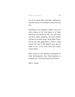There’s No “E” In Horny 74
ous as to where Missy had been residing for
the past month, Tex wanted to check the club
out.
According to his caregiver, Father Time was
more jealous of her than Oprah is of those
receiving free donuts for life. Yes, this dude
was born before airplanes, and more beaten
up than an armless boxer facing Mike Tyson,
but he was also gargantuan. I knew I could
outrun him, but if that bastard ever got his
paws on me, I'd be more done than Joanie
Loves Chachi.
Stay tuned for the thrilling continuation of
what Contemporary Cock Ring Quarterly is
heralding as, "The best thing since Airwolf!"
Heff T. Fucker
 
