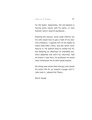 There’s No “E” In Horny 76
for the baton. Apparently, the old bastard is
having some issues with his spine, or lack
thereof, and in need of assistance.
Entering the Jacuzzi, some dude informs me
his wife would love to get a hold of my two-
inch proboscis. I apprise him I'd be happy to
share what little I have, and ask which room
they're in. He asserts they've rented out 43,
but following an afternoon of unbridled sex,
she's departed and won't be returning. Had
he known I was here, he professes he would
have introduced me to said naked spouse.
My timing was worse than the guy who saved
his entire life for an oceanic voyage and fi-
nally took it...aboard the Titanic.
Mel O. Doubt
 
