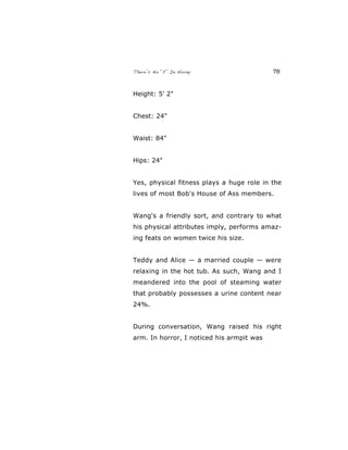 There’s No “E” In Horny 78
Height: 5' 2"
Chest: 24"
Waist: 84"
Hips: 24"
Yes, physical fitness plays a huge role in the
lives of most Bob's House of Ass members.
Wang's a friendly sort, and contrary to what
his physical attributes imply, performs amaz-
ing feats on women twice his size.
Teddy and Alice — a married couple — were
relaxing in the hot tub. As such, Wang and I
meandered into the pool of steaming water
that probably possesses a urine content near
24%.
During conversation, Wang raised his right
arm. In horror, I noticed his armpit was
 