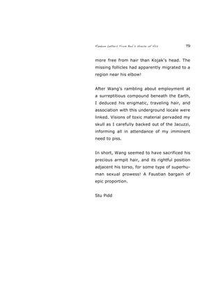 Random Letters From Bob’s House of Ass 79
more free from hair than Kojak's head. The
missing follicles had apparently migrated to a
region near his elbow!
After Wang’s rambling about employment at
a surreptitious compound beneath the Earth,
I deduced his enigmatic, traveling hair, and
association with this underground locale were
linked. Visions of toxic material pervaded my
skull as I carefully backed out of the Jacuzzi,
informing all in attendance of my imminent
need to piss.
In short, Wang seemed to have sacrificed his
precious armpit hair, and its rightful position
adjacent his torso, for some type of superhu-
man sexual prowess! A Faustian bargain of
epic proportion.
Stu Pidd
 