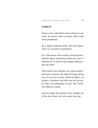 Random Letters From Bob’s House of Ass 81
E-mail #7
When a man visits Bob's House of Ass he can
never be certain what to expect. Who could
have prophesied:
A) a naked, toothless chick, with one kidney,
rollin' on a handful of painkillers?
B) a 400 pound chain smoker drinking simul-
taneous beers, practicing unsafe sex, and in-
forming me I'll have a heart attack because I
eat red meat?
Then there's the Vietnam vet who’d purport-
edly been sprayed with Agent Orange during
one of his tours of duty. Whilst at Bob's, he
suffers a flashback and falls into the hot tub.
As folks are attempting to save him, some-
one steals his wallet.
Lest we forget the Amazon ruler straight out
of the rain forest, and into a lawn chair be-
 