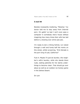 Random Letters From Bob’s House of Ass 83
E-mail #8
Besides incessantly muttering, “Mylanta,” my
doctor told me to stay away from Internet
porn. It's gettin' so bad I can't even pass a
computer in somebody else's house without
imagining how many times their wife has laid
before it, drooling over online pee pee.
I'm ready to don a Viking helmet, run naked
through a wall and hump half the moms on
this street, whilst screaming, "Erik Estrada is
the porn king of Lodi, California!"
Fuck it. Maybe I'll just do laundry…the neigh-
bor’s wife's laundry, while she stands there
nude, waiting patiently for her dainty under-
things to become clean. That should go over
about as well as an outdoor ice hockey game
in the Sahara Desert.
Sir Loin
 