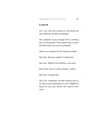 Random Letters From Bob’s House of Ass 85
E-mail #9
Am I the only one risking my life taking the
John McEnroe All-Bran Challenge?!
This obstacle course through Hell is nothing
like I'd envisioned! That bastard has us doin'
shit that might not even be possible!
Here's our schedule for the upcoming week:
Day One: Eat your weight in whole bran.
Day Two: Refrain from shitting…or be shot.
Day Three: Run 47 miles outdoors…naked.
Day Four: Arrange bail.
Day Five: Videotape yourself making love to
as many home appliances in your neighbor's
house as you can, before she returns from
work.
 