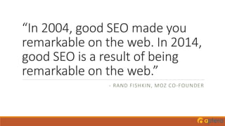 “In 2004, good SEO made you
remarkable on the web. In 2014,
good SEO is a result of being
remarkable on the web.”
- RAND FISHKIN, MOZ CO-FOUNDER
 