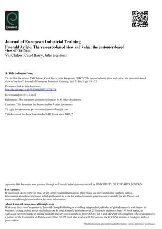 Journal of European Industrial Training
Emerald Article: The resource-based view and value: the customer-based
view of the firm
Val Clulow, Carol Barry, Julie Gerstman



Article information:
To cite this document: Val Clulow, Carol Barry, Julie Gerstman, (2007),"The resource-based view and value: the customer-based
view of the firm", Journal of European Industrial Training, Vol. 31 Iss: 1 pp. 19 - 35
Permanent link to this document:
http://dx.doi.org/10.1108/03090590710721718
Downloaded on: 07-12-2012
References: This document contains references to 41 other documents
Citations: This document has been cited by 5 other documents
To copy this document: permissions@emeraldinsight.com
This document has been downloaded 4488 times since 2007. *




Access to this document was granted through an Emerald subscription provided by UNIVERSITY OF THE ARTS LONDON

For Authors:
If you would like to write for this, or any other Emerald publication, then please use our Emerald for Authors service.
Information about how to choose which publication to write for and submission guidelines are available for all. Please visit
www.emeraldinsight.com/authors for more information.
About Emerald www.emeraldinsight.com
With over forty years' experience, Emerald Group Publishing is a leading independent publisher of global research with impact in
business, society, public policy and education. In total, Emerald publishes over 275 journals and more than 130 book series, as
well as an extensive range of online products and services. Emerald is both COUNTER 3 and TRANSFER compliant. The organization is
a partner of the Committee on Publication Ethics (COPE) and also works with Portico and the LOCKSS initiative for digital archive
preservation.
                                                                        *Related content and download information correct at time of download.
 