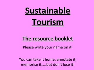Sustainable Tourism Please write your name on it. You can take it home, annotate it, memorise it…..but don’t lose it! The resource booklet 