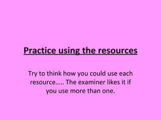 Practice using the resources Try to think how you could use each resource….. The examiner likes it if you use more than one. 