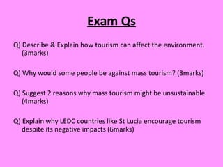 Exam Qs Q) Describe & Explain how tourism can affect the environment. (3marks) Q) Why would some people be against mass tourism? (3marks) Q) Suggest 2 reasons why mass tourism might be unsustainable. (4marks) Q) Explain why LEDC countries like St Lucia encourage tourism despite its negative impacts (6marks) 