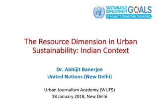 Dr.	Abhijit	Banerjee	
United	Nations	(New	Delhi)	
	
Urban	Journalism	Academy	(WUF9)		
18	January	2018,	New	Delhi	
The Resource Dimension in Urban
Sustainability: Indian Context
 