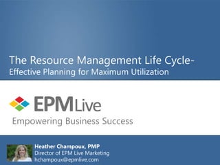 The Resource Management Life Cycle-
Effective Planning for Maximum Utilization




Empowering Business Success

      Heather Champoux, PMP
      Director of EPM Live Marketing
      hchampoux@epmlive.com
 