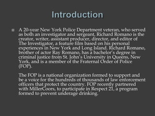  A 20-year New York Police Department veteran, who served
as both an investigator and sergeant, Richard Romano is the
creator, writer, assistant producer, director, and editor of
The Investigator, a feature film based on his personal
experiences in New York and Long Island. Richard Romano,
brother of actor Ray Romano, has a bachelor’s degree in
criminal justice from St. John’s University in Queens, New
York, and is a member of the Fraternal Order of Police
(FOP).
The FOP is a national organization formed to support and
be a voice for the hundreds of thousands of law enforcement
officers that protect the country. FOP recently partnered
with MillerCoors, to participate in Respect 21, a program
formed to prevent underage drinking.
 