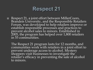 Respect 21, a joint effort between MillerCoors,
Brandeis University, and the Responsible Retailers
Forum, was developed to help retailers improve or
establish responsible processes and practices to
prevent alcohol sales to minors. Established in
2005, the program has helped over 1,800 retailers
in 55 communities.
The Respect 21 program lasts for 12 months, and
communities work with retailers in a joint effort to
prevent underage access to alcohol. Mystery
shoppers visit businesses to investigate the
retailer’s efficacy in preventing the sale of alcohol
to minors.
 