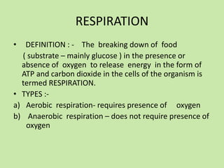 RESPIRATION
•  DEFINITION : - The breaking down of food
  ( substrate – mainly glucose ) in the presence or
  absence of oxygen to release energy in the form of
  ATP and carbon dioxide in the cells of the organism is
  termed RESPIRATION.
• TYPES :-
a) Aerobic respiration- requires presence of oxygen
b) Anaerobic respiration – does not require presence of
   oxygen
 