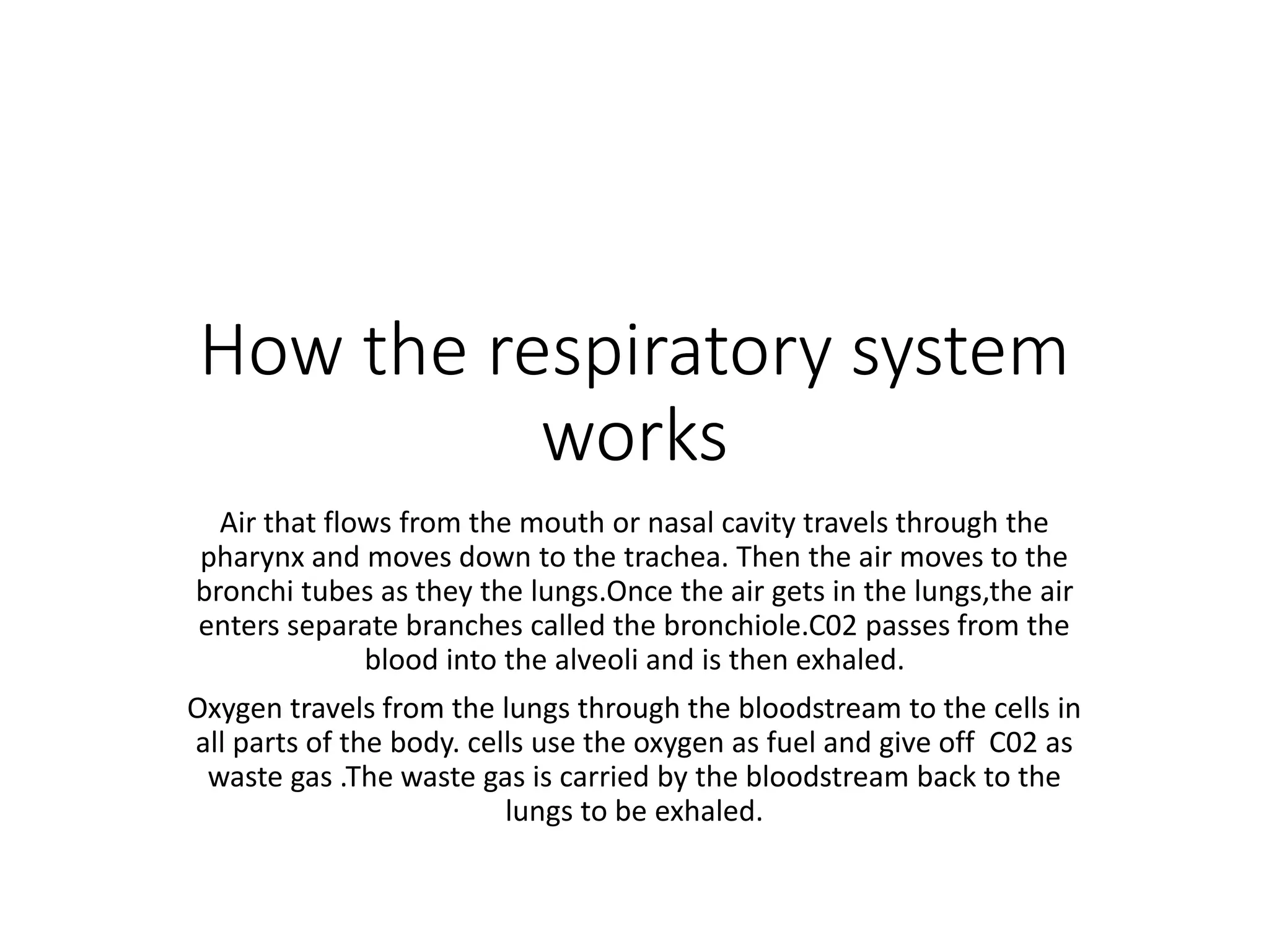 How the respiratory system
works
Air that flows from the mouth or nasal cavity travels through the
pharynx and moves down to the trachea. Then the air moves to the
bronchi tubes as they the lungs.Once the air gets in the lungs,the air
enters separate branches called the bronchiole.C02 passes from the
blood into the alveoli and is then exhaled.
Oxygen travels from the lungs through the bloodstream to the cells in
all parts of the body. cells use the oxygen as fuel and give off C02 as
waste gas .The waste gas is carried by the bloodstream back to the
lungs to be exhaled.
 