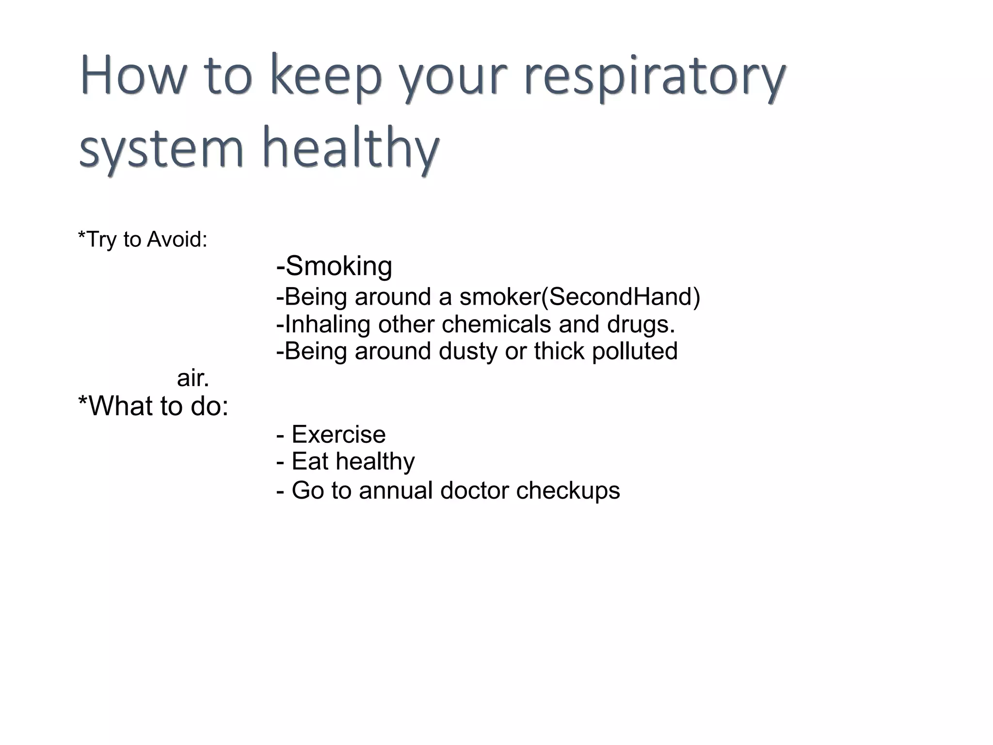 How to keep your respiratory
system healthy
*Try to Avoid:
-Smoking
-Being around a smoker(SecondHand)
-Inhaling other chemicals and drugs.
-Being around dusty or thick polluted
air.
*What to do:
- Exercise
- Eat healthy
- Go to annual doctor checkups
 