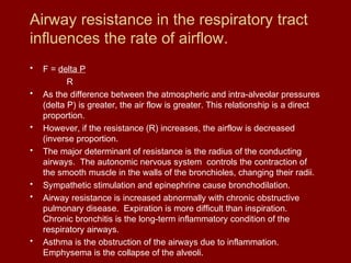 Airway resistance in the respiratory tract
influences the rate of airflow.
• F = delta P
R
• As the difference between the atmospheric and intra-alveolar pressures
(delta P) is greater, the air flow is greater. This relationship is a direct
proportion.
• However, if the resistance (R) increases, the airflow is decreased
(inverse proportion.
• The major determinant of resistance is the radius of the conducting
airways. The autonomic nervous system controls the contraction of
the smooth muscle in the walls of the bronchioles, changing their radii.
• Sympathetic stimulation and epinephrine cause bronchodilation.
• Airway resistance is increased abnormally with chronic obstructive
pulmonary disease. Expiration is more difficult than inspiration.
Chronic bronchitis is the long-term inflammatory condition of the
respiratory airways.
• Asthma is the obstruction of the airways due to inflammation.
Emphysema is the collapse of the alveoli.
 