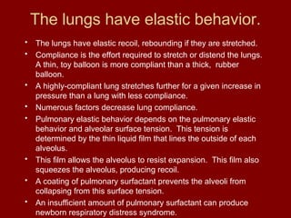 The lungs have elastic behavior.
• The lungs have elastic recoil, rebounding if they are stretched.
• Compliance is the effort required to stretch or distend the lungs.
A thin, toy balloon is more compliant than a thick, rubber
balloon.
• A highly-compliant lung stretches further for a given increase in
pressure than a lung with less compliance.
• Numerous factors decrease lung compliance.
• Pulmonary elastic behavior depends on the pulmonary elastic
behavior and alveolar surface tension. This tension is
determined by the thin liquid film that lines the outside of each
alveolus.
• This film allows the alveolus to resist expansion. This film also
squeezes the alveolus, producing recoil.
• A coating of pulmonary surfactant prevents the alveoli from
collapsing from this surface tension.
• An insufficient amount of pulmonary surfactant can produce
newborn respiratory distress syndrome.
 