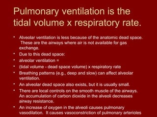 Pulmonary ventilation is the
tidal volume x respiratory rate.
• Alveolar ventilation is less because of the anatomic dead space.
These are the airways where air is not available for gas
exchange.
• Due to this dead space:
• alveolar ventilation =
• (tidal volume - dead space volume) x respiratory rate
• Breathing patterns (e.g., deep and slow) can affect alveolar
ventilation.
• An alveolar dead space also exists, but it is usually small.
• There are local controls on the smooth muscle of the airways.
An accumulation of carbon dioxide in the alveoli decreases
airway resistance.
• An increase of oxygen in the alveoli causes pulmonary
vasodilation. It causes vasoconstriction of pulmonary arterioles
 